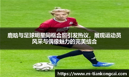 鹿晗与足球明星同框合照引发热议，展现运动员风采与偶像魅力的完美结合