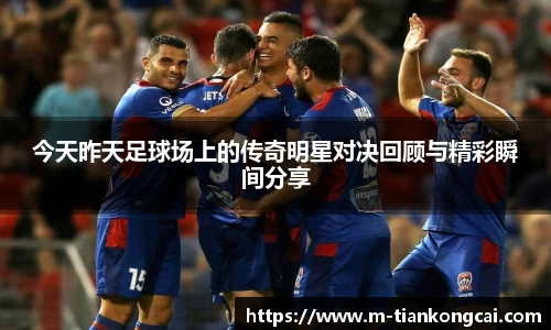 今天昨天足球场上的传奇明星对决回顾与精彩瞬间分享